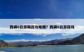 西藏6日游跟团攻略图？西藏6日游路线