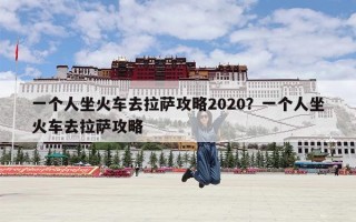 一个人坐火车去拉萨攻略2020？一个人坐火车去拉萨攻略