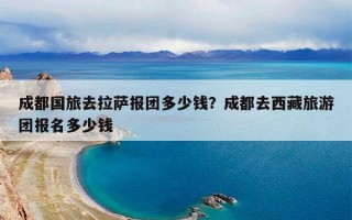 成都国旅去拉萨报团多少钱？成都去西藏旅游团报名多少钱
