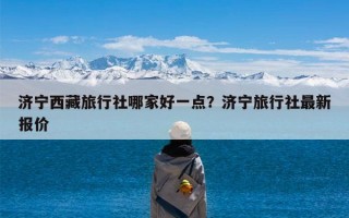 济宁西藏旅行社哪家好一点？济宁旅行社最新报价