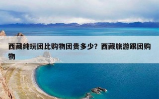 西藏纯玩团比购物团贵多少？西藏旅游跟团购物