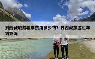 到西藏旅游租车费用多少钱？去西藏旅游租车划算吗