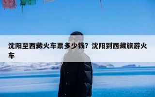 沈阳至西藏火车票多少钱？沈阳到西藏旅游火车