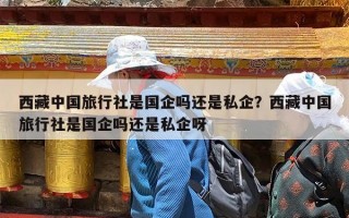 西藏中国旅行社是国企吗还是私企？西藏中国旅行社是国企吗还是私企呀