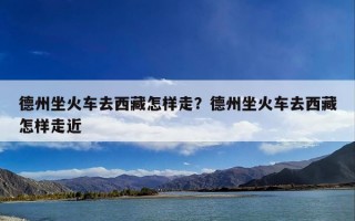 德州坐火车去西藏怎样走？德州坐火车去西藏怎样走近