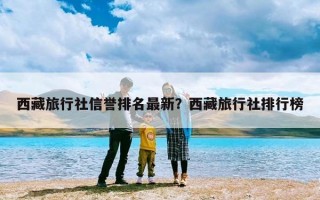 西藏旅行社信誉排名最新？西藏旅行社排行榜
