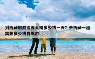 到西藏旅游需要大概多少钱一天？去西藏一趟需要多少钱自驾游