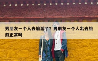 男朋友一个人去旅游了？男朋友一个人出去旅游正常吗