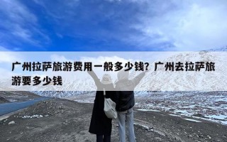 广州拉萨旅游费用一般多少钱？广州去拉萨旅游要多少钱