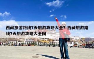 西藏旅游路线7天旅游攻略大全？西藏旅游路线7天旅游攻略大全图