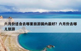 六月份适合去哪里旅游国内最好？六月份去哪儿旅游