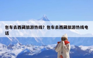 包车去西藏旅游热线？包车去西藏旅游热线电话