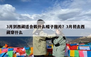 3月到西藏适合戴什么帽子图片？3月初去西藏穿什么