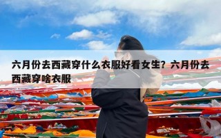 六月份去西藏穿什么衣服好看女生？六月份去西藏穿啥衣服