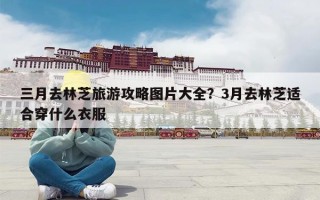 三月去林芝旅游攻略图片大全？3月去林芝适合穿什么衣服