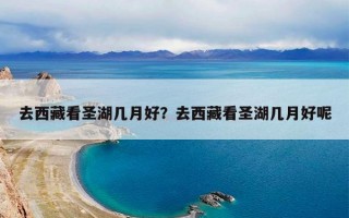 去西藏看圣湖几月好？去西藏看圣湖几月好呢