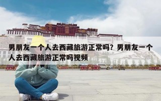 男朋友一个人去西藏旅游正常吗？男朋友一个人去西藏旅游正常吗视频