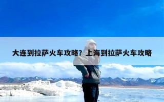 大连到拉萨火车攻略？上海到拉萨火车攻略