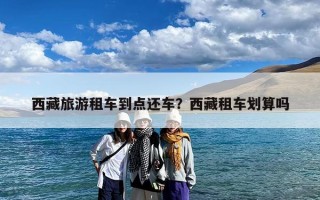 西藏旅游租车到点还车？西藏租车划算吗
