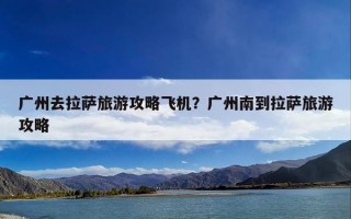 广州去拉萨旅游攻略飞机？广州南到拉萨旅游攻略