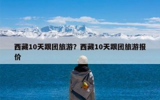 西藏10天跟团旅游？西藏10天跟团旅游报价