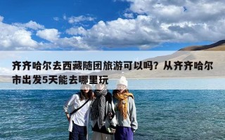 齐齐哈尔去西藏随团旅游可以吗？从齐齐哈尔市出发5天能去哪里玩