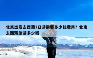 北京出发去西藏7日游需要多少钱费用？北京去西藏旅游多少钱