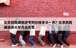 北京到西藏旅游专列价格多少一天？北京到西藏旅游火车几点出发