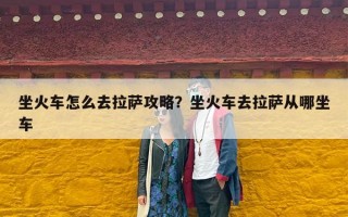 坐火车怎么去拉萨攻略？坐火车去拉萨从哪坐车