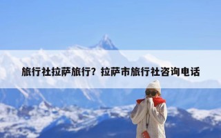 旅行社拉萨旅行？拉萨市旅行社咨询电话