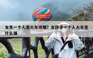 女生一个人坐火车攻略？女孩子一个人火车坐什么铺