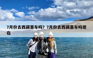 7月份去西藏塞车吗？7月份去西藏塞车吗现在
