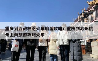 重庆到西藏林芝火车旅游攻略？重庆到苏州杭州上海旅游攻略火车