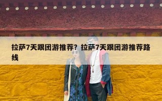 拉萨7天跟团游推荐？拉萨7天跟团游推荐路线