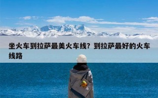 坐火车到拉萨最美火车线？到拉萨最好的火车线路