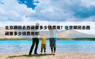 北京跟团去西藏要多少钱费用？北京跟团去西藏要多少钱费用呢