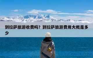 到拉萨旅游收费吗？到拉萨旅游费用大概是多少