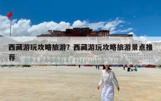 西藏游玩攻略旅游？西藏游玩攻略旅游景点推荐