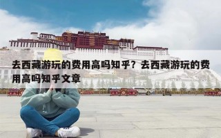 去西藏游玩的费用高吗知乎？去西藏游玩的费用高吗知乎文章