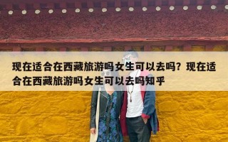 现在适合在西藏旅游吗女生可以去吗？现在适合在西藏旅游吗女生可以去吗知乎