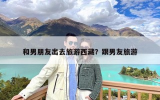 和男朋友出去旅游西藏？跟男友旅游