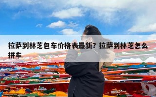 拉萨到林芝包车价格表最新？拉萨到林芝怎么拼车