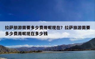 拉萨旅游需要多少费用呢现在？拉萨旅游需要多少费用呢现在多少钱