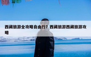 西藏旅游全攻略自由行？西藏旅游西藏旅游攻略