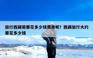 旅行西藏需要花多少钱费用呢？西藏旅行大约要花多少钱