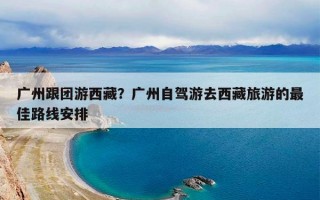 广州跟团游西藏？广州自驾游去西藏旅游的最佳路线安排