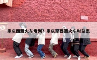 重庆西藏火车专列？重庆至西藏火车时刻表