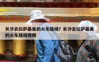 长沙去拉萨最美的火车路线？长沙去拉萨最美的火车路线视频