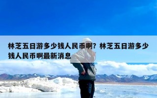 林芝五日游多少钱人民币啊？林芝五日游多少钱人民币啊最新消息