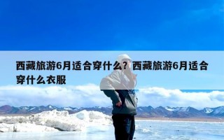 西藏旅游6月适合穿什么？西藏旅游6月适合穿什么衣服